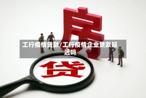 工行疫情贷款/工行疫情企业贷款延迟吗