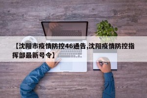 【沈阳市疫情防控46通告,沈阳疫情防控指挥部最新号令】