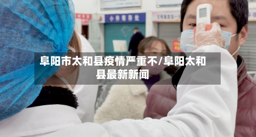 阜阳市太和县疫情严重不/阜阳太和县最新新闻-第2张图片
