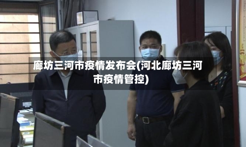 廊坊三河市疫情发布会(河北廊坊三河市疫情管控)-第1张图片