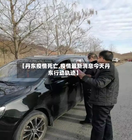 【丹东疫情死亡,疫情最新消息今天丹东行动轨迹】-第3张图片