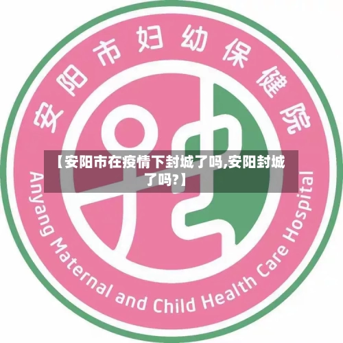 【安阳市在疫情下封城了吗,安阳封城了吗?】-第1张图片