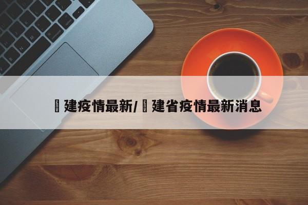 褔建疫情最新/褔建省疫情最新消息