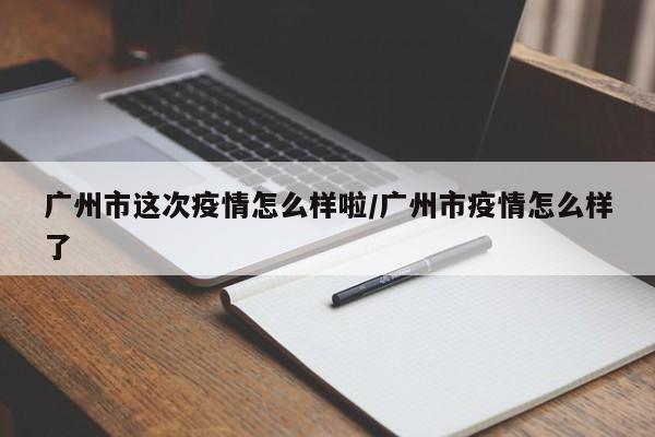 广州市这次疫情怎么样啦/广州市疫情怎么样了