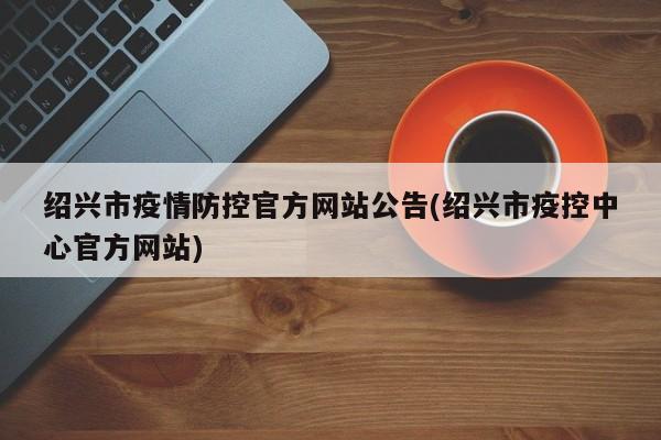绍兴市疫情防控官方网站公告(绍兴市疫控中心官方网站)