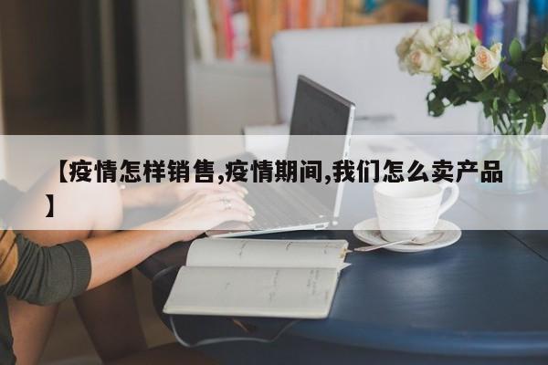 【疫情怎样销售,疫情期间,我们怎么卖产品】